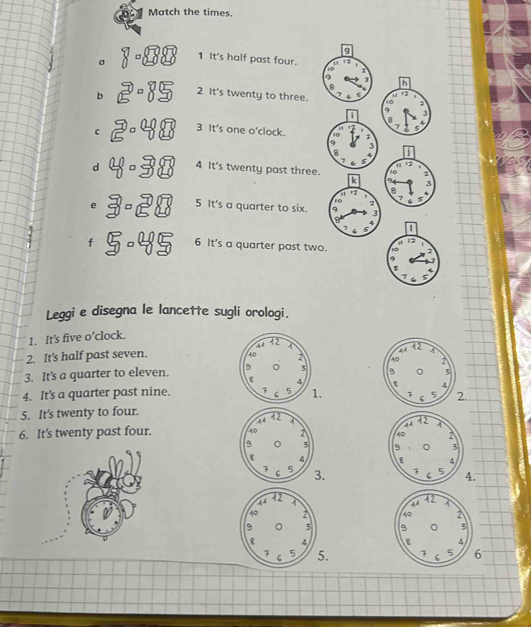 Match the times. 
1 It's half past four. 
σ 
b 
2 It's twenty to three. 
C 
3 It's one o'clock. 
d 4 It's twenty past three. 
e 5 It's a quarter to six. 
f 
6 It's a quarter past two 
Leggi e disegna le lancette sugli orologi. 
1. It's five o’clock. 
2. It's half past seven. 
3. It's a quarter to eleven. 
. 
4. It's a quarter past nine.1. 
5. It's twenty to four. 
6. It’s twenty past four. 

. 
. 


6