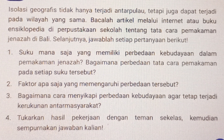 Isolasi geografıs tidak hanya terjadi antarpulau, tetapi juga dapat terjadi 
pada wilayah yang sama. Bacalah artikel melalui internet atau buku 
ensiklopedia di perpustakaan sekolah tentang tata cara pemakaman 
jenazah di Bali. Selanjutnya, jawablah setiap pertanyaan berikut! 
1. Suku mana saja yang memiliki perbedaan kebudayaan dalam 
pemakaman jenazah? Bagaimana perbedaan tata cara pemakaman 
pada setiap suku tersebut? 
2. Faktor apa saja yang memengaruhi perbedaan tersebut? 
3. Bagaimana cara menyikapi perbedaan kebudayaan agar tetap terjadi 
kerukunan antarmasyarakat? 
4. Tukarkan hasil pekerjaan dengan teman sekelas, kemudian 
sempurnakan jawaban kalian!