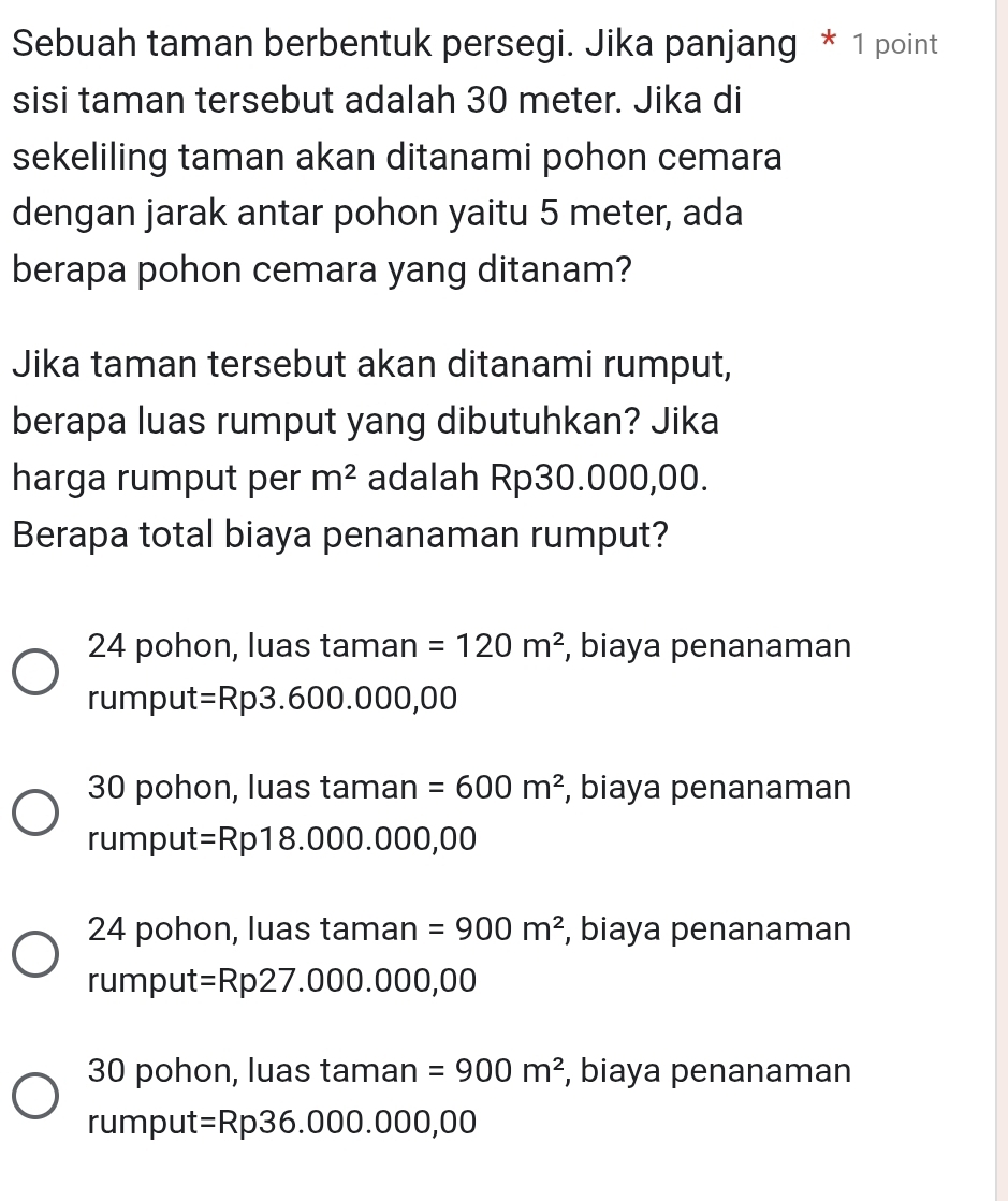 Sebuah taman berbentuk persegi. Jika panjang * 1 point
sisi taman tersebut adalah 30 meter. Jika di
sekeliling taman akan ditanami pohon cemara
dengan jarak antar pohon yaitu 5 meter, ada
berapa pohon cemara yang ditanam?
Jika taman tersebut akan ditanami rumput,
berapa luas rumput yang dibutuhkan? Jika
harga rumput per m^2 adalah Rp30.000,00.
Berapa total biaya penanaman rumput?
24 pohon, luas taman =120m^2 , biaya penanaman
rumput =Rp3.600.000,00
30 pohon, luas taman =600m^2 , biaya penanaman
rumput =Rp18.000.000,00
24 pohon, luas taman =900m^2 , biaya penanaman
rumput =Rp27.000.000,00
30 pohon, luas taman =900m^2 , biaya penanaman
rumput =Rp36.000.000,00