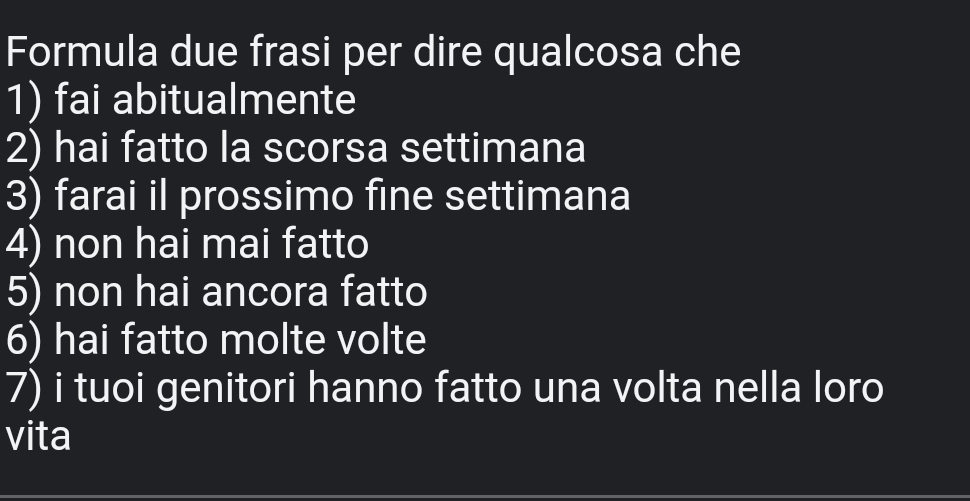 Formula due frasi per dire qualcosa che 
1) fai abitualmente 
2) hai fatto la scorsa settimana 
3) farai il prossimo fine settimana 
4) non hai mai fatto 
5) non hai ancora fatto 
6) hai fatto molte volte 
7) i tuoi genitori hanno fatto una volta nella loro 
vita