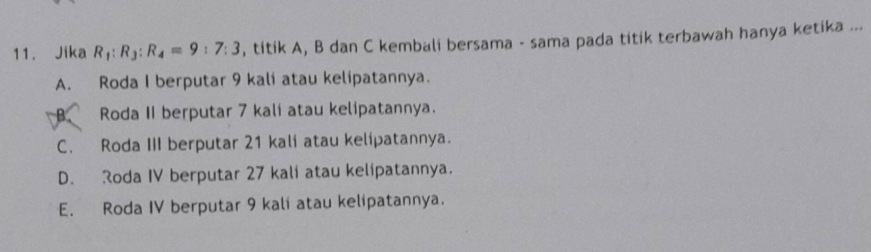 Jika R_1:R_3:R_4=9:7:3 , titik A, B dan C kembali bersama - sama pada titik terbawah hanya ketika ...
A. Roda I berputar 9 kali atau kelipatannya.
B Roda II berputar 7 kali atau kelipatannya.
C. Roda III berputar 21 kali atau kelipatannya.
D. Roda IV berputar 27 kali atau kelipatannya.
E. Roda IV berputar 9 kali atau kelipatannya.