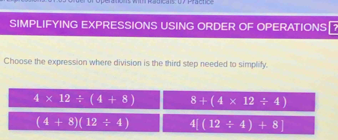 perations with Radicais: 07 Practice
SIMPLIFYING EXPRESSIONS USING ORDER OF OPERATIONS₹?
Choose the expression where division is the third step needed to simplify.
4* 12/ (4+8)
8+(4* 12/ 4)
(4+8)(12/ 4)
4[(12/ 4)+8]