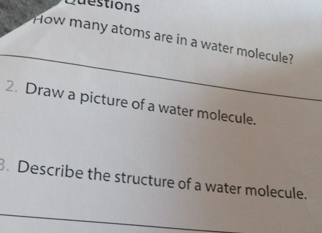 Duestions 
How many atoms are in a water molecule? 
2. Draw a picture of a water molecule. 
. Describe the structure of a water molecule.