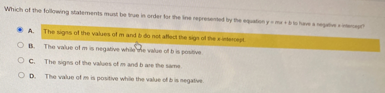 Which of the following statements must be true in order for the line represented by the equation y=mx+b to have a negative x-intercept?
A. The signs of the values of m and b do not affect the sign of the x-intercept
B. The value of m is negative while me value of b is positive.
C. The signs of the values of m and b are the same.
D. The value of m is positive while the value of b is negative.