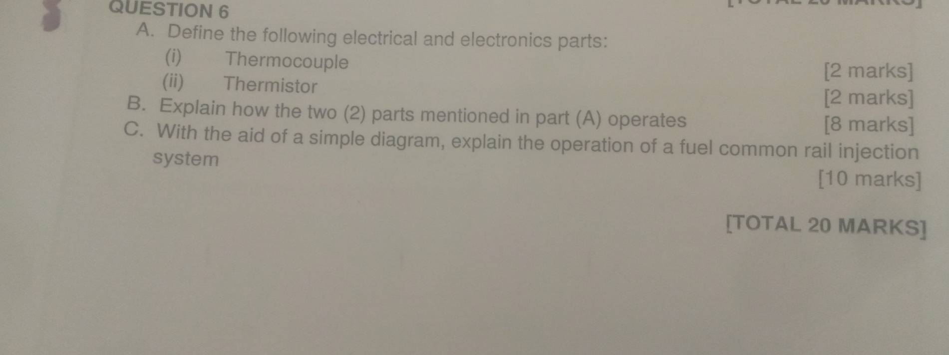 Define the following electrical and electronics parts: 
(i) Thermocouple 
[2 marks] 
(ii) Thermistor [2 marks] 
B. Explain how the two (2) parts mentioned in part (A) operates 
[8 marks] 
C. With the aid of a simple diagram, explain the operation of a fuel common rail injection 
system 
[10 marks] 
[TOTAL 20 MARKS]