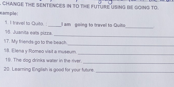 CHANGE THE SENTENCES IN TO THE FUTURE USING BE GOING TO. 
xample: 
1. I travel to Quito. : _I am going to travel to Quito_ . 
_ 
16. Juanita eats pizza. 
_ 
17. My friends go to the beach. 
_ 
18. Elena y Romeo visit a museum. 
19. The dog drinks water in the river. 
_ 
20. Learning English is good for your future._