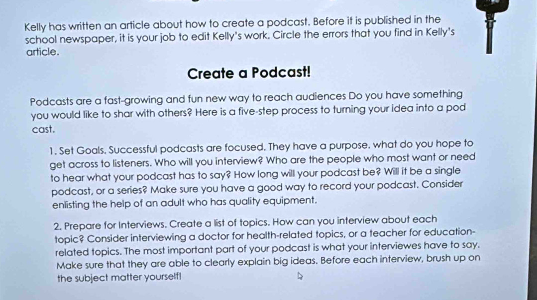 Kelly has written an article about how to create a podcast. Before it is published in the 
school newspaper, it is your job to edit Kelly's work. Circle the errors that you find in Kelly's 
article. 
Create a Podcast! 
Podcasts are a fast-growing and fun new way to reach audiences Do you have something 
you would like to shar with others? Here is a five-step process to turning your idea into a pod 
cast. 
1. Set Goals. Successful podcasts are focused. They have a purpose. what do you hope to 
get across to listeners. Who will you interview? Who are the people who most want or need 
to hear what your podcast has to say? How long will your podcast be? Will it be a single 
podcast, or a series? Make sure you have a good way to record your podcast. Consider 
enlisting the help of an adult who has quality equipment. 
2. Prepare for Interviews. Create a list of topics. How can you interview about each 
topic? Consider interviewing a doctor for health-related topics, or a teacher for education- 
related topics. The most important part of your podcast is what your interviewes have to say. 
Make sure that they are able to clearly explain big ideas. Before each interview, brush up on 
the subject matter yourself!