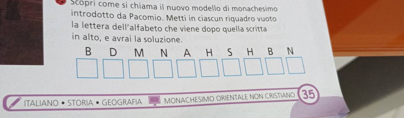 Scopri come si chiama il nuovo modello di monachesimo 
introdotto da Pacomio. Metti in ciascun riquadro vuoto 
la lettera dell’alfabeto che viene dopo quella scritta 
in alto, e avrai la soluzione. 
B D M N A H S H B N 
ITALIANO• STORIA • GEOGRAFIA MONACHESIMO ORIENTALE NON CRISTIANO 35