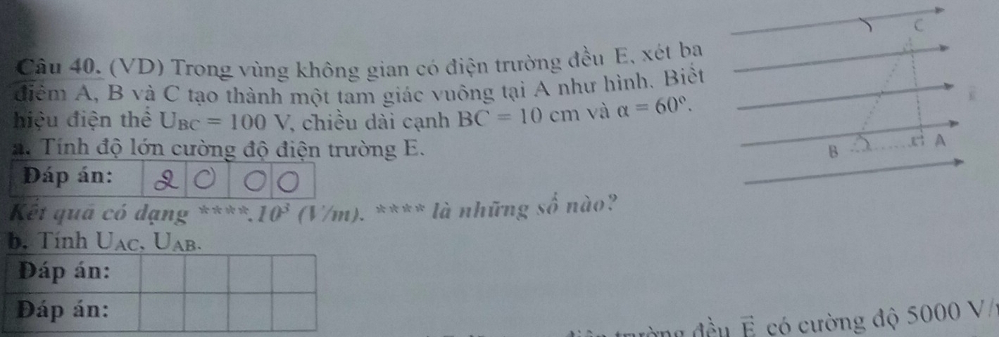 (VD) Trong vùng không gian có điện trường đều E, xét ba
điểm A, B và C tạo thành một tam giác vuông tại A như hình. Biết
hiệu điện thể U_BC=100V , chiều dài cạnh BC=10cm và alpha =60°. 
. Tính độ lớn cường độ điện trường E. B
A
Đáp án:
Kết quả có dạng **** 10^3 (V/m) ). **** là những số nào?
b. Tính U_AC, . U_AB.
vector E có cường độ 5000 V