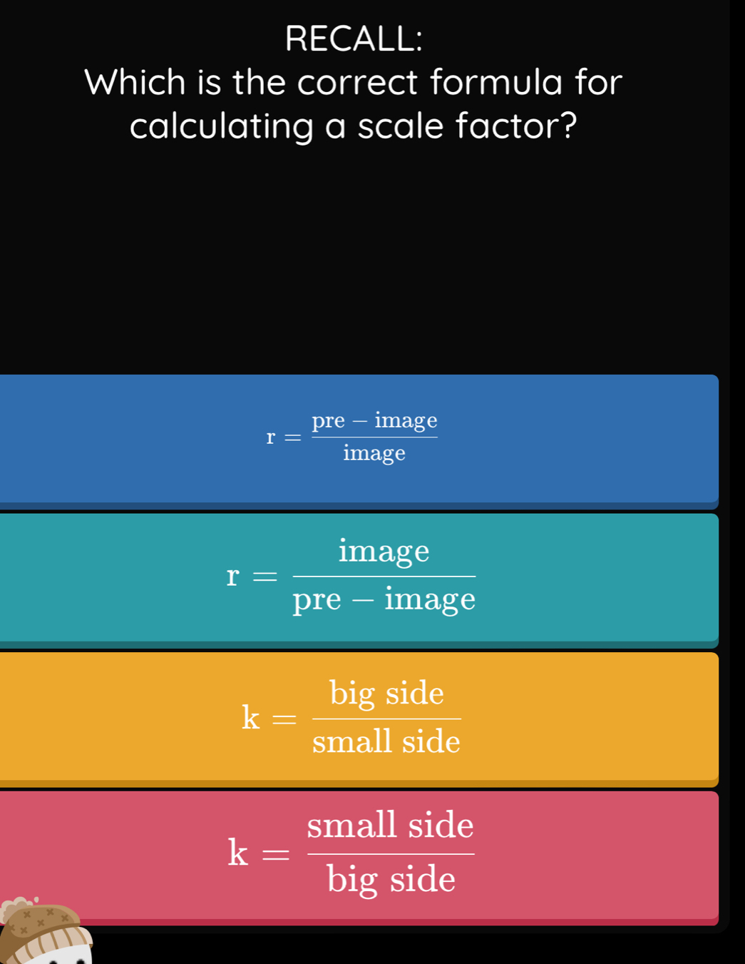 RECALL:
Which is the correct formula for
calculating a scale factor?
r= (pre-image)/image 
r= image/pre-image 
k= bigside/smallside 
k= smallside/bigside 