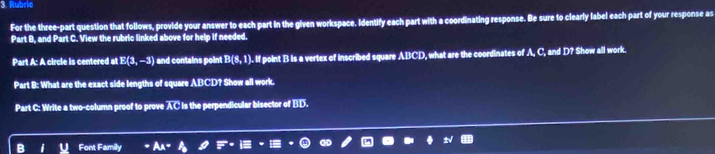 Rubric 
For the three-part question that follows, provide your answer to each part in the given workspace. Identify each part with a coordinating response. Be sure to clearly label each part of your response as 
Part B, and Part C. View the rubric linked above for help if needed. 
Part A: A circle is centered at E(3,-3) and contains point B(8,1) ). If point B is a vertex of inscribed square ABCD, what are the coordinates of A, C, and D? Show all work. 
Part B: What are the exact side lengths of square ABCD? Show all work. 
Part C: Write a two-column proof to prove AC is the perpendicular bisector of BD. 
Font Family