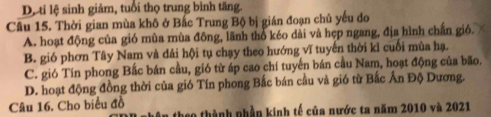 D ti lệ sinh giảm, tuổi thọ trung bình tăng.
Cầu 15. Thời gian mùa khô ở Bắc Trung Bộ bị gián đoạn chủ yếu do
A. hoạt động của gió mùa mùa đông, lãnh thổ kéo dài và hẹp ngang, địa hình chấn gió.
B. gió phơn Tây Nam và dải hội tụ chạy theo hướng vĩ tuyến thời kỉ cuối mùa hạ.
C. gió Tín phong Bắc bán cầu, gió từ áp cao chí tuyến bán cầu Nam, hoạt động của bão.
D. hoạt động đồng thời của gió Tín phong Bắc bán cầu và gió từ Bắc Ấn Độ Dương.
Câu 16. Cho biểu đồ
theo thành nhần kinh tế của nước ta năm 2010 và 2021