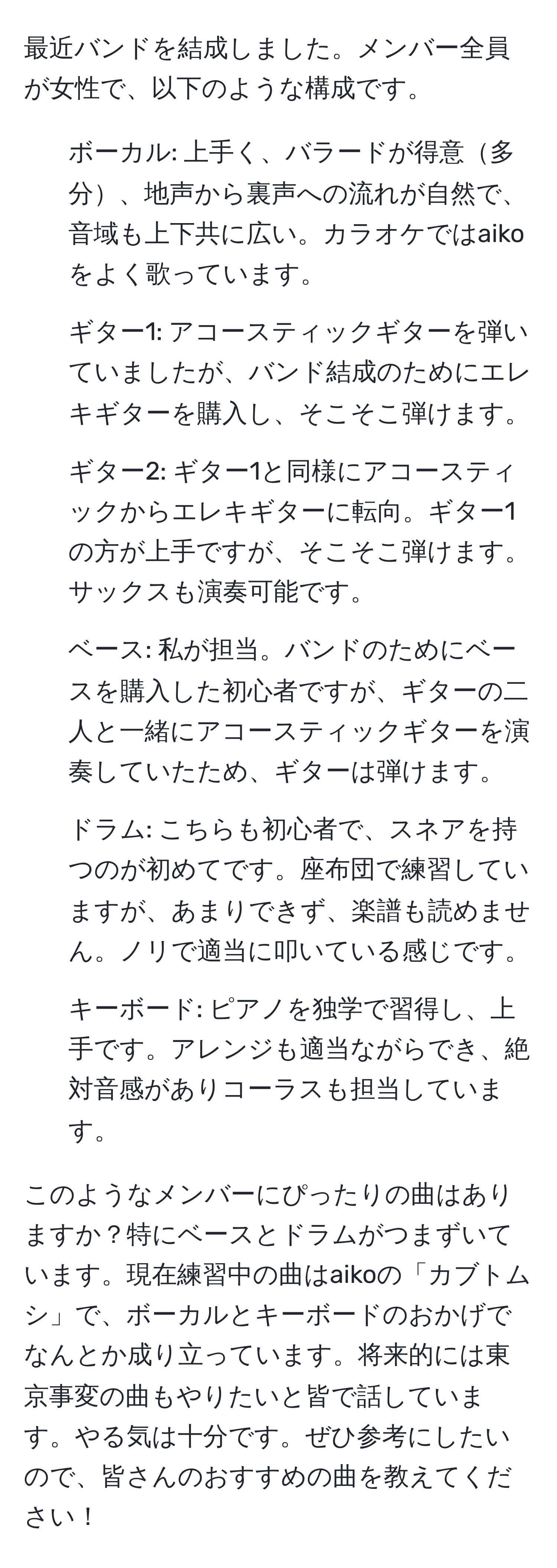 最近バンドを結成しました。メンバー全員が女性で、以下のような構成です。

- ボーカル: 上手く、バラードが得意多分、地声から裏声への流れが自然で、音域も上下共に広い。カラオケではaikoをよく歌っています。
- ギター1: アコースティックギターを弾いていましたが、バンド結成のためにエレキギターを購入し、そこそこ弾けます。
- ギター2: ギター1と同様にアコースティックからエレキギターに転向。ギター1の方が上手ですが、そこそこ弾けます。サックスも演奏可能です。
- ベース: 私が担当。バンドのためにベースを購入した初心者ですが、ギターの二人と一緒にアコースティックギターを演奏していたため、ギターは弾けます。
- ドラム: こちらも初心者で、スネアを持つのが初めてです。座布団で練習していますが、あまりできず、楽譜も読めません。ノリで適当に叩いている感じです。
- キーボード: ピアノを独学で習得し、上手です。アレンジも適当ながらでき、絶対音感がありコーラスも担当しています。

このようなメンバーにぴったりの曲はありますか？特にベースとドラムがつまずいています。現在練習中の曲はaikoの「カブトムシ」で、ボーカルとキーボードのおかげでなんとか成り立っています。将来的には東京事変の曲もやりたいと皆で話しています。やる気は十分です。ぜひ参考にしたいので、皆さんのおすすめの曲を教えてください！