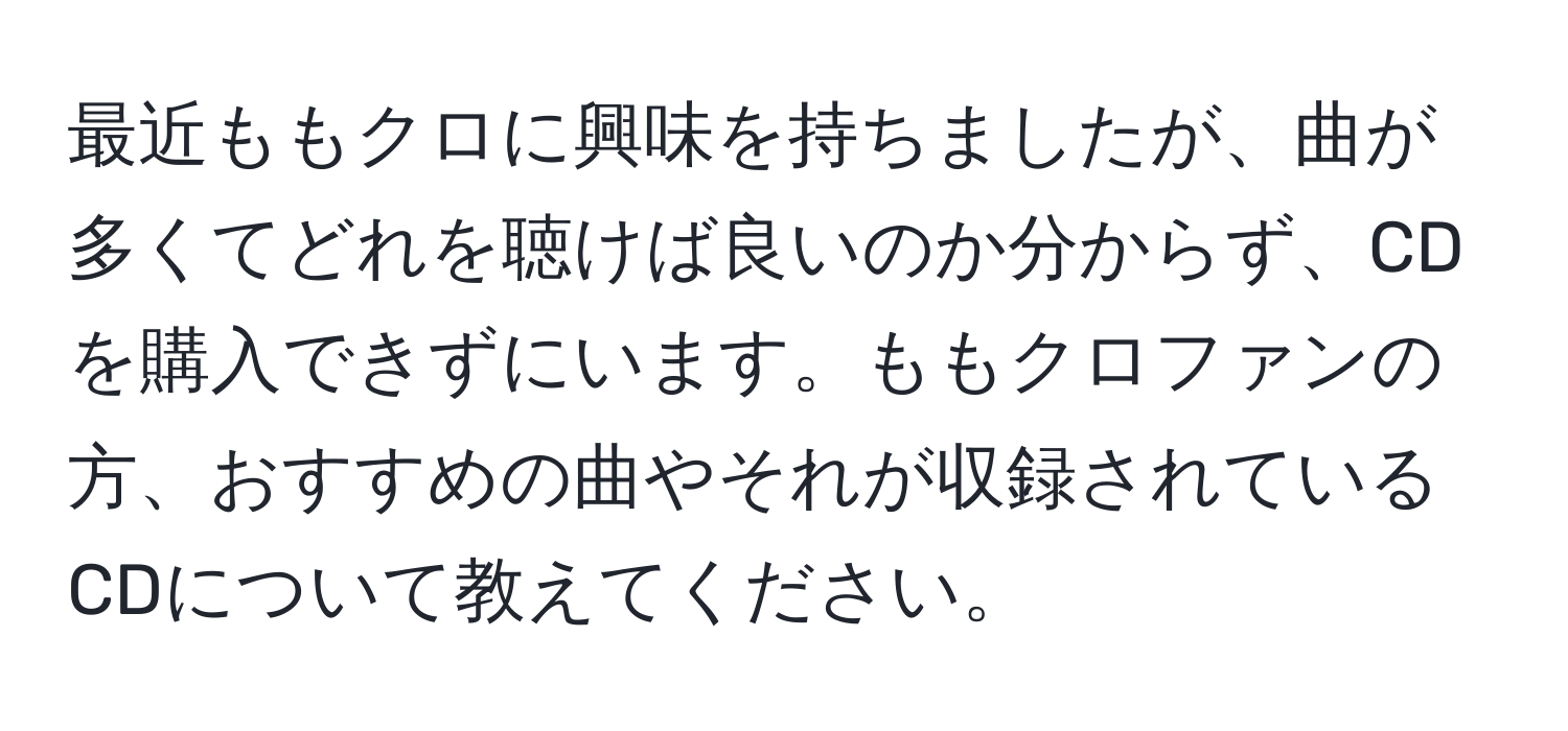 最近ももクロに興味を持ちましたが、曲が多くてどれを聴けば良いのか分からず、CDを購入できずにいます。ももクロファンの方、おすすめの曲やそれが収録されているCDについて教えてください。