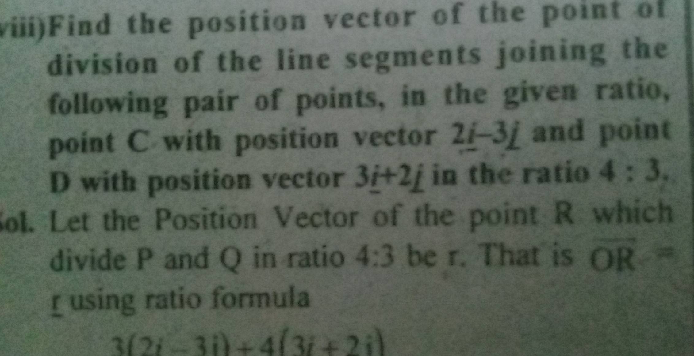 viii)Find the position vector of the point of 
division of the line segments joining the 
following pair of points, in the given ratio, 
point C with position vector 2i-3j and point
D with position vector 3_ i+2_ j in the ratio 4:3. 
Sol. Let the Position Vector of the point R which 
divide P and Q in ratio 4:3 be r. That is overline OR=
using ratio formula
3(2i-3i)+4(3i+2i)