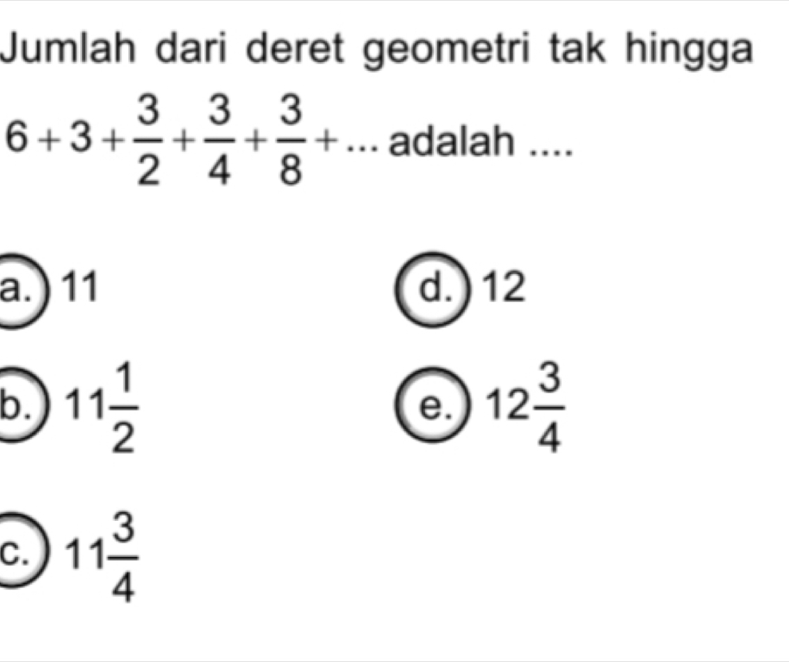 Jumlah dari deret geometri tak hingga
6+3+ 3/2 + 3/4 + 3/8 +... adalah ....
a.) 11 d. ) 12
b. 11 1/2  12 3/4 
e.
C. 11 3/4 