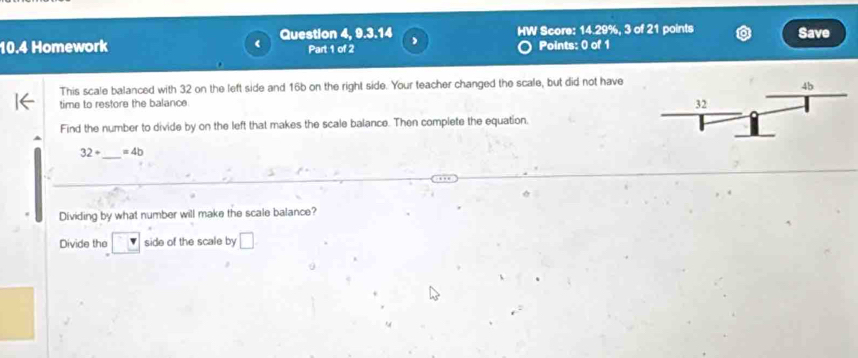 10.4 Homework Question 4, 9.3.14 HW Score: 14.29%, 3 of 21 points Save 
Part 1 of 2 Points: 0 of 1 
This scale balanced with 32 on the left side and 16b on the right side. Your teacher changed the scale, but did not have 
time to restore the balance 
Find the number to divide by on the left that makes the scale balance. Then complete the equation. 
_
32+ =4b
Dividing by what number will make the scale balance? 
Divide the □ side of the scale by □