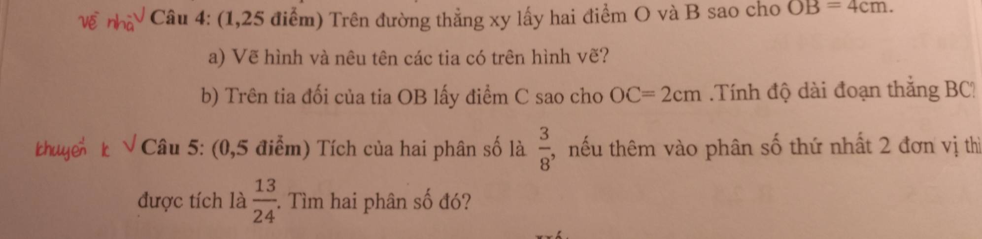 (1,25 điểm) Trên đường thẳng xy lấy hai điểm O và B sao cho OB=4cm. 
a) Vẽ hình và nêu tên các tia có trên hình vẽ? 
b) Trên tia đối của tia OB lấy điểm C sao cho OC=2cm Tính độ dài đoạn thắng BC!
 3/8 
Câu 5: (0,5 điểm) Tích của hai phân số là , nếu thêm vào phân số thứ nhất 2 đơn vị thì 
được tích là  13/24  :. Tìm hai phân số đó?