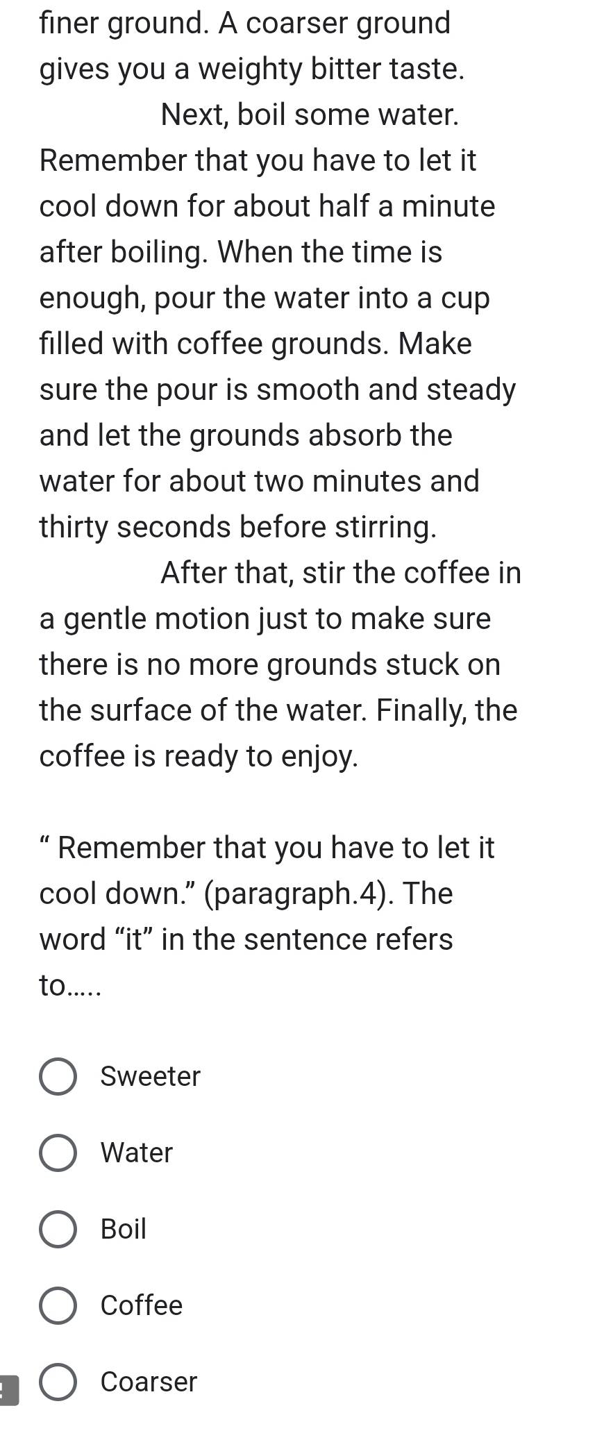 finer ground. A coarser ground
gives you a weighty bitter taste.
Next, boil some water.
Remember that you have to let it
cool down for about half a minute
after boiling. When the time is
enough, pour the water into a cup
filled with coffee grounds. Make
sure the pour is smooth and steady
and let the grounds absorb the
water for about two minutes and
thirty seconds before stirring.
After that, stir the coffee in
a gentle motion just to make sure
there is no more grounds stuck on
the surface of the water. Finally, the
coffee is ready to enjoy.
“ Remember that you have to let it
cool down.” (paragraph.4). The
word “it” in the sentence refers
to.....
Sweeter
Water
Boil
Coffee
Coarser