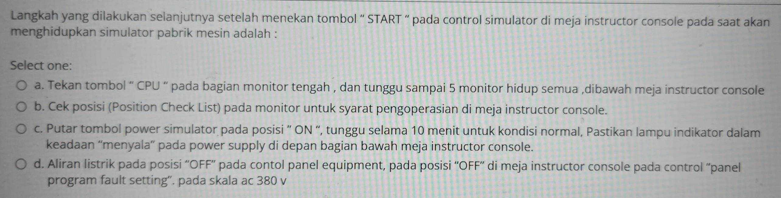 Langkah yang dilakukan selanjutnya setelah menekan tombol “ START “ pada control simulator di meja instructor console pada saat akan
menghidupkan simulator pabrik mesin adalah :
Select one:
a. Tekan tombol “ CPU “ pada bagian monitor tengah , dan tunggu sampai 5 monitor hidup semua ,dibawah meja instructor console
b. Cek posisi (Position Check List) pada monitor untuk syarat pengoperasian di meja instructor console.
c. Putar tombol power simulator pada posisi ” ON “, tunggu selama 10 menit untuk kondisi normal, Pastikan lampu indikator dalam
keadaan “menyala” pada power supply di depan bagian bawah meja instructor console.
d. Aliran listrik pada posisi “OFF” pada contol panel equipment, pada posisi “OFF” di meja instructor console pada control “panel
program fault setting”. pada skala ac 380 v