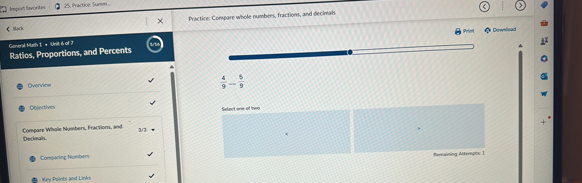 Import favorites 25. Practice: Summ.. 
× Practice: Compare whole numbers, fractions, and decimals 
《 Back 
Print Download 
General Math 1 • Unit 6 of 7 
Ratios, Proportions, and Percents 
Overview
 4/9 - 5/9 
Objectives Select one of two 
Compare Whole Numbers, Fractions, and 3/3 < 
Decimals. 
Comparing Numbers 
Remaining Attempts: 1 
Key Points and Links