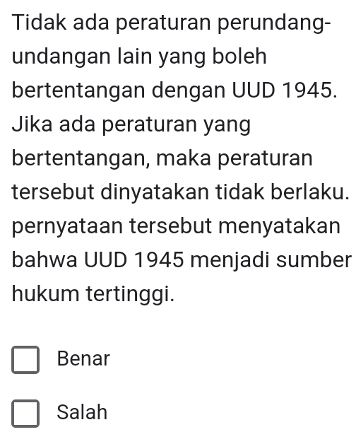 Tidak ada peraturan perundang-
undangan lain yang boleh
bertentangan dengan UUD 1945.
Jika ada peraturan yang
bertentangan, maka peraturan
tersebut dinyatakan tidak berlaku.
pernyataan tersebut menyatakan
bahwa UUD 1945 menjadi sumber
hukum tertinggi.
Benar
Salah