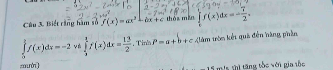 Biết rằng hàm số f(x)=ax^2+bx+c thỏa mắn ∈tlimits _0^(1f(x)dx=-frac 7)2,
∈tlimits _0^(2f(x)dx=-2 và ∈tlimits _0^3f(x)dx=frac 13)2. Tính P=a+b+c.(làm tròn kết quả đến hàng phần 
mười) m/s thì tăng tốc với gia tốc