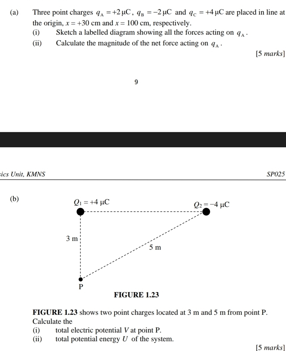 Three point charges q_A=+2mu C,q_B=-2mu C and q_c=+4mu C are placed in line at
the origin, x=+30cm and x=100cm , respectively.
(i) Sketch a labelled diagram showing all the forces acting on q_A.
(ii) Calculate the magnitude of the net force acting on q_A.
[5 marks]
9
sics Unit, KMNS SP025
(b)
FIGURE 1.23
FIGURE 1.23 shows two point charges located at 3 m and 5 m from point P.
Calculate the
(i) total electric potential V at point P.
(ii) total potential energy U of the system.
[5 marks]