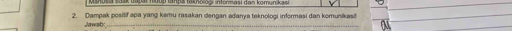 Manušia tidak dapat nidup tanpa teknologi informasi dan komunikasi 
2. Dampak positif apa yang kamu rasakan dengan adanya teknologi informasi dan komunikasi! 
Jawab: