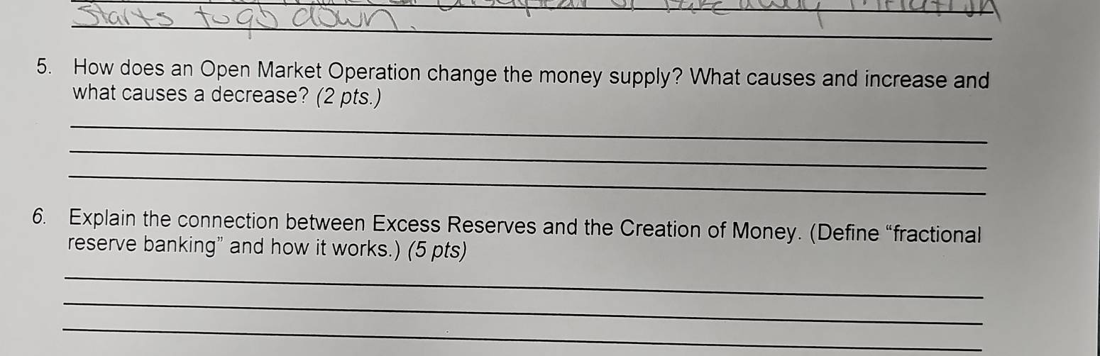 How does an Open Market Operation change the money supply? What causes and increase and 
what causes a decrease? (2 pts.) 
_ 
_ 
_ 
6. Explain the connection between Excess Reserves and the Creation of Money. (Define “fractional 
reserve banking” and how it works.) (5 pts) 
_ 
_ 
_