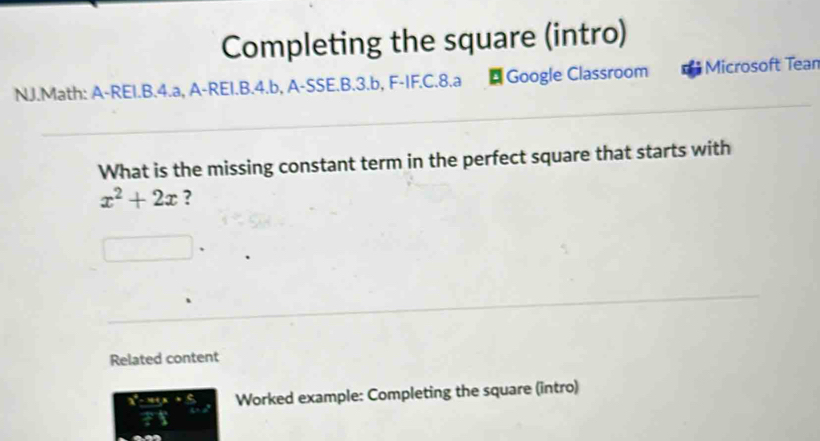 Completing the square (intro) 
NJ.Math: A-REI.B.4.a, A-REI.B.4.b, A-SSE.B.3.b, F-IF.C.8.a * Google Classroom Microsoft Tean 
What is the missing constant term in the perfect square that starts with
x^2+2x ? 
Related content
=x+y Worked example: Completing the square (intro)