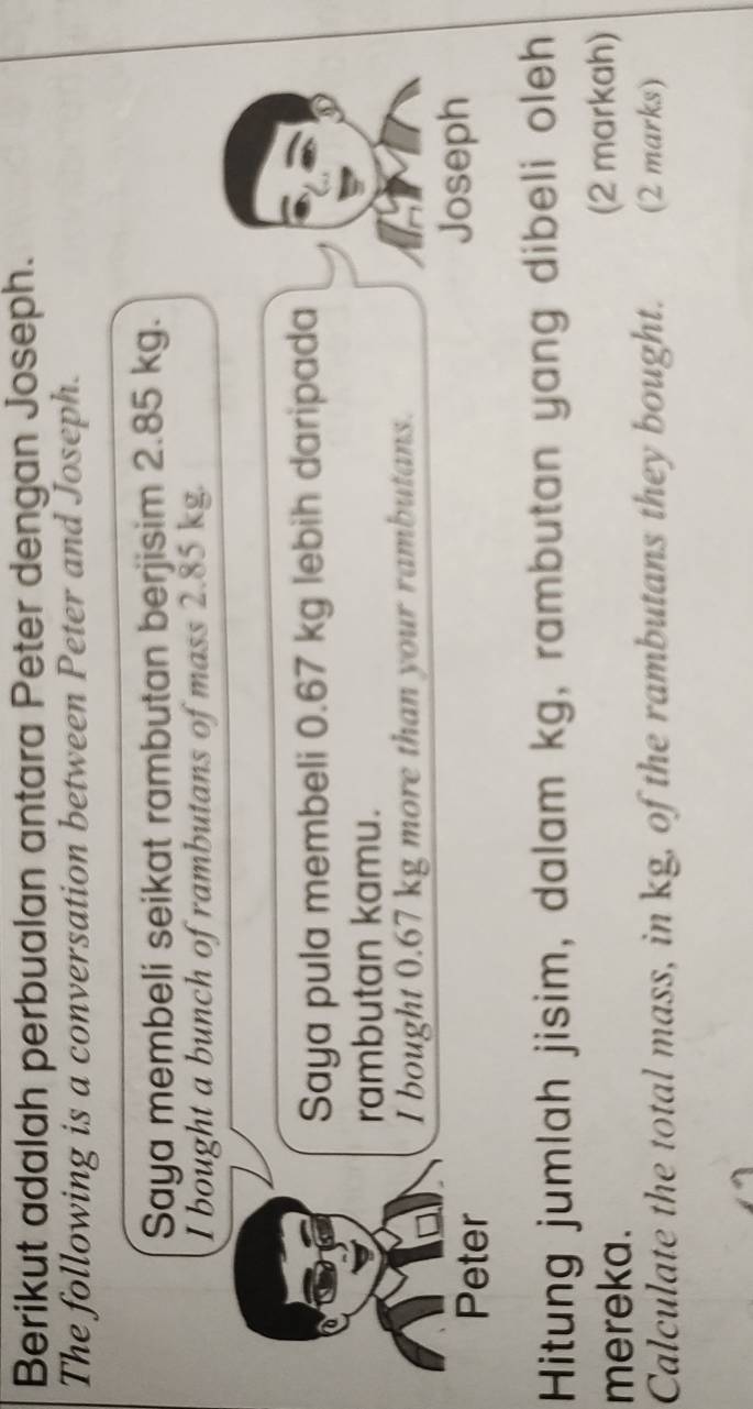 Berikut adalah perbualan antara Peter dengan Joseph. 
The following is a conversation between Peter and Joseph. 
Saya membeli seikat rambutan berjisim 2.85 kg. 
I bought a bunch of rambutans of mass 2.85 kg. 
Saya pula membeli 0.67 kg lebih daripada 
rambutan kamu. 
I bought 0.67 kg more than your rambutans. 
Peter 
Joseph 
Hitung jumlah jisim, dalam kg, rambutan yang dibeli oleh 
mereka. (2 markah) 
Calculate the total mass, in kg, of the rambutans they bought. (2 marks)