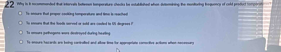 Why is it recommended that intervals between temperature checks be established when determining the monitoring frequency of cold product temperateres?
To ensure that proper cooking temperature and time is reached
To ensure that the foods served or sold are cooled to 65 degrees F
To ensure pathogens were destroyed during heating
To ensure hazards are being controlled and allow time for appropriate corrective actions when necessary