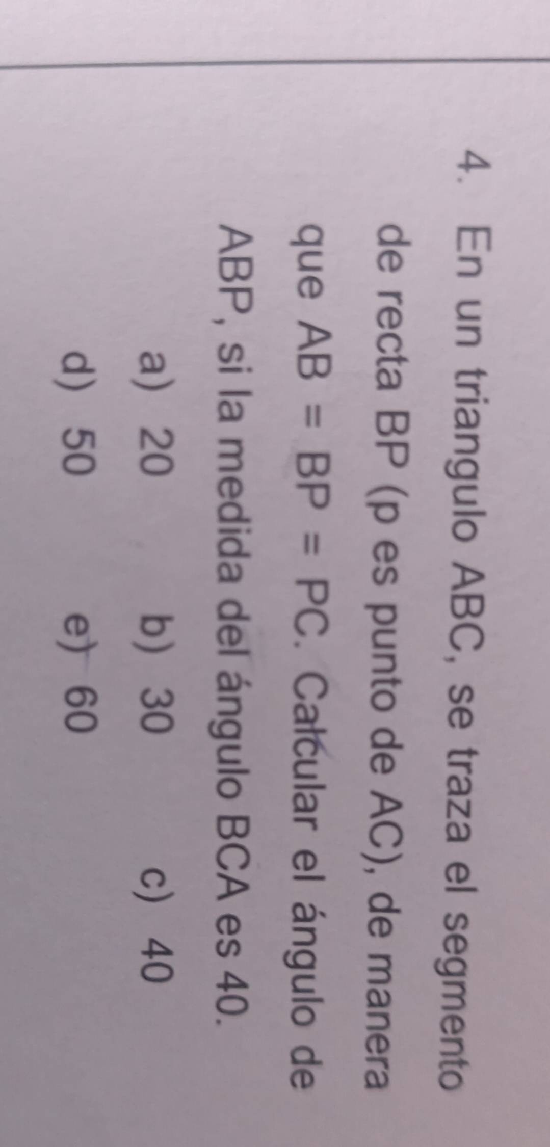 En un triangulo ABC, se traza el segmento
de recta BP (p es punto de AC), de manera
que AB=BP=PC. Calcular el ángulo de
ABP, si la medida del ángulo BCA es 40.
a 20 b 30 c 40
d 50 e) 60