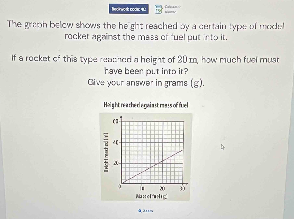 Bookwork code: 4C Calculator 
allowed 
The graph below shows the height reached by a certain type of model 
rocket against the mass of fuel put into it. 
If a rocket of this type reached a height of 20 m, how much fuel must 
have been put into it? 
Give your answer in grams (g). 
Height reached against mass of fuel 
Q Zoom