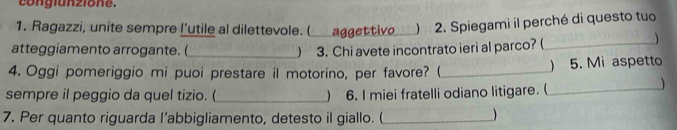 congiunzione. 
1. Ragazzi, unite sempre l’utile al dilettevole. (_ aggettivo_ ) 2. Spiegami il perché di questo tuo 
atteggiamento arrogante. (_ ) 3. Chi avete incontrato ieri al parco? (_ 
 
4. Oggi pomeriggio mi puoi prestare il motorino, per favore? (_ ) 5. Mi aspetto 
sempre il peggio da quel tizio. (_ ) 6. I miei fratelli odiano litigare. (_ 

7. Per quanto riguarda l’abbigliamento, detesto il giallo. (_ 
)