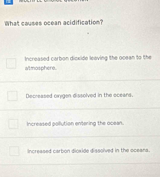 What causes ocean acidification?
Increased carbon dioxide leaving the ocean to the
atmosphere.
Decreased oxygen dissolved in the oceans.
Increased pollution entering the ocean.
Increased carbon dioxide dissolved in the oceans.