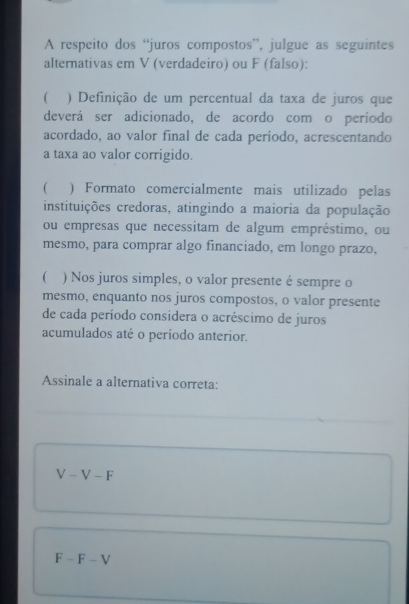 A respeito dos “juros compostos”, julgue as seguintes
alternativas em V (verdadeiro) ou F (falso):
) Definição de um percentual da taxa de juros que
deverá ser adicionado, de acordo com o período
acordado, ao valor final de cada período, acrescentando
a taxa ao valor corrigido.
( ) Formato comercialmente mais utilizado pelas
instituições credoras, atingindo a maioria da população
ou empresas que necessitam de algum empréstimo, ou
mesmo, para comprar algo financiado, em longo prazo,
( ) Nos juros simples, o valor presente é sempre o
mesmo, enquanto nos juros compostos, o valor presente
de cada período considera o acréscimo de juros
acumulados até o período anterior.
Assinale a alternativa correta:
V-V-F
F-F-V