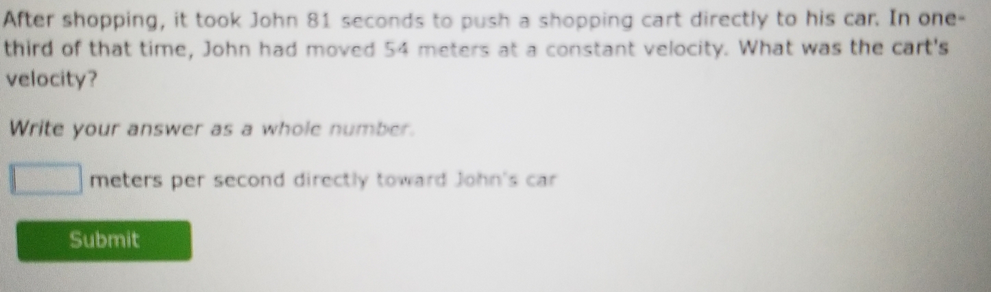 After shopping, it took John 81 seconds to push a shopping cart directly to his car. In one- 
third of that time, John had moved 54 meters at a constant velocity. What was the cart's 
velocity? 
Write your answer as a whole number.
meters per second directly toward John's car 
Submit