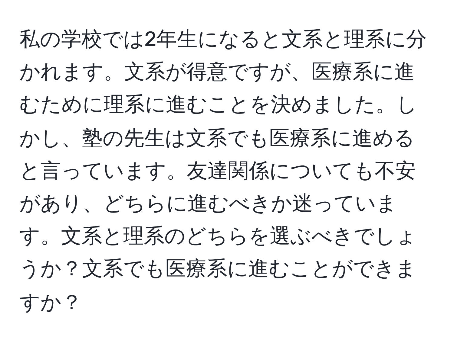 私の学校では2年生になると文系と理系に分かれます。文系が得意ですが、医療系に進むために理系に進むことを決めました。しかし、塾の先生は文系でも医療系に進めると言っています。友達関係についても不安があり、どちらに進むべきか迷っています。文系と理系のどちらを選ぶべきでしょうか？文系でも医療系に進むことができますか？