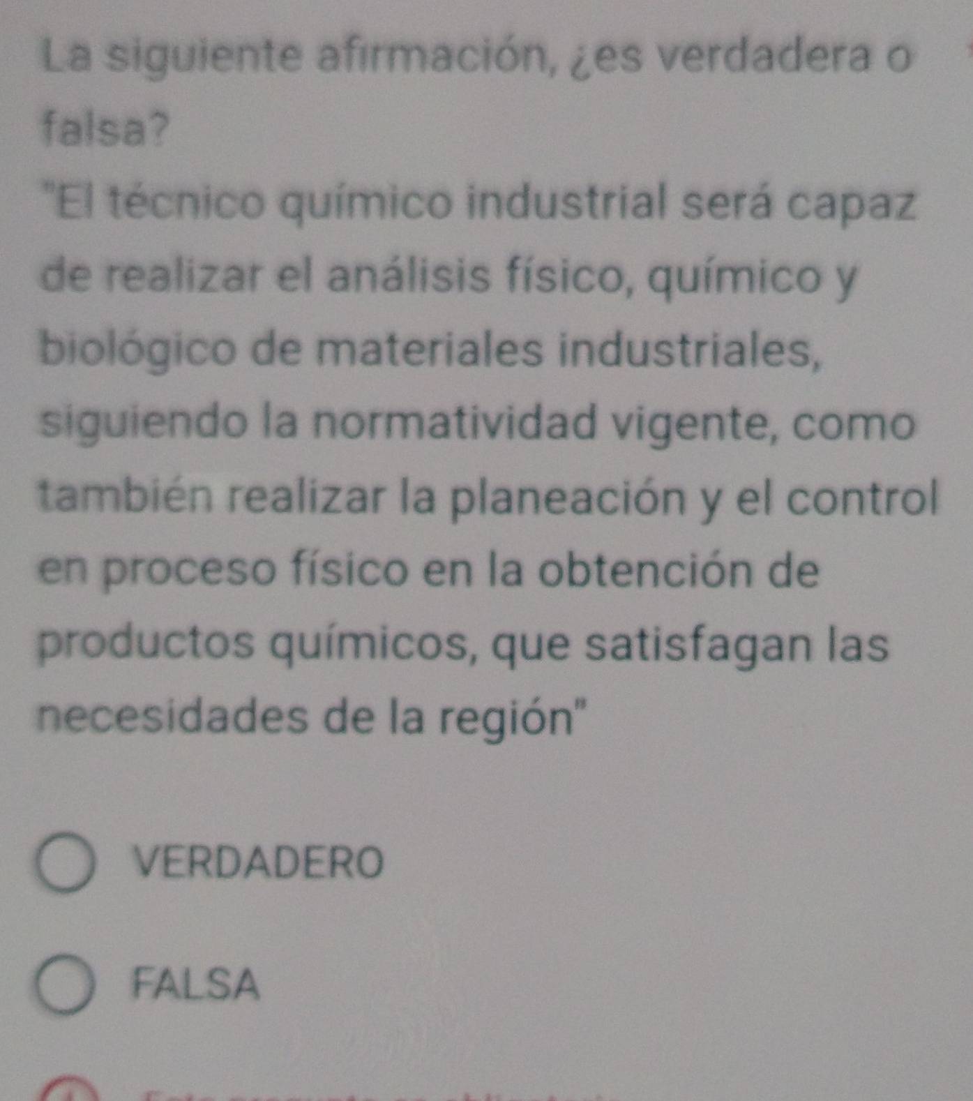 La siguiente afirmación, ¿es verdadera o
falsa?
'El técnico químico industrial será capaz
de realizar el análisis físico, químico y
biológico de materiales industriales,
siguiendo la normatividad vigente, como
también realizar la planeación y el control
en proceso físico en la obtención de
productos químicos, que satisfagan las
necesidades de la región''
VERDADERO
FALSA