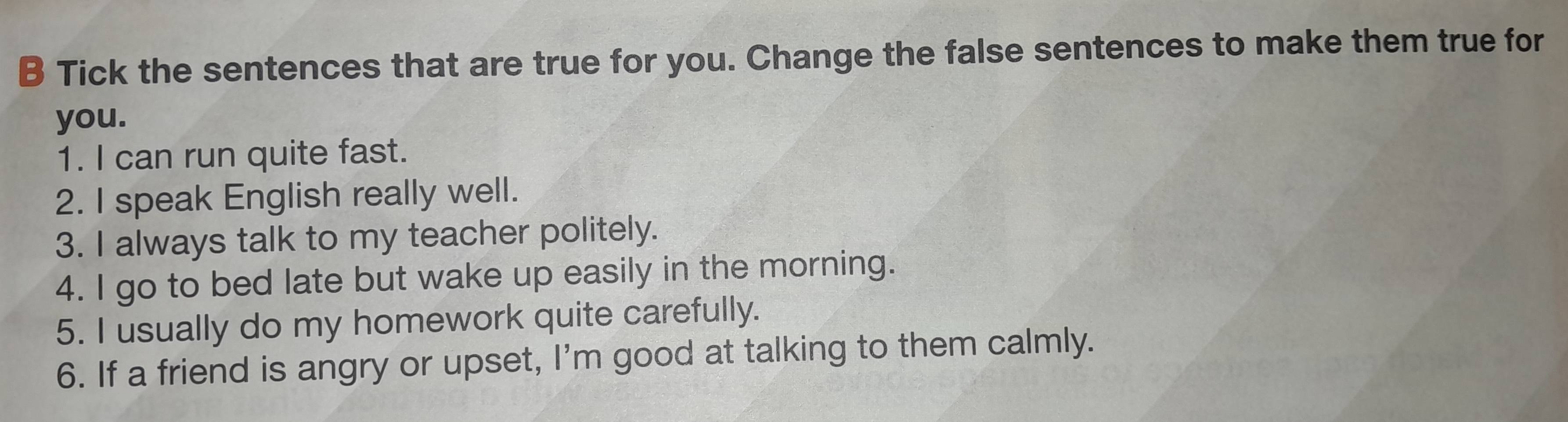 Tick the sentences that are true for you. Change the false sentences to make them true for 
you. 
1. I can run quite fast. 
2. I speak English really well. 
3. I always talk to my teacher politely. 
4. I go to bed late but wake up easily in the morning. 
5. I usually do my homework quite carefully. 
6. If a friend is angry or upset, I'm good at talking to them calmly.