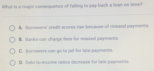 What is a major consequence of failing to pay back a loan on time?
A. Borrowers' credit scores rise because of missed payments.
B. Banks can charge fees for missed payments.
C. Borrowers can go to jail for late payments.
D. Debt-to-income ratios decrease for late payments.