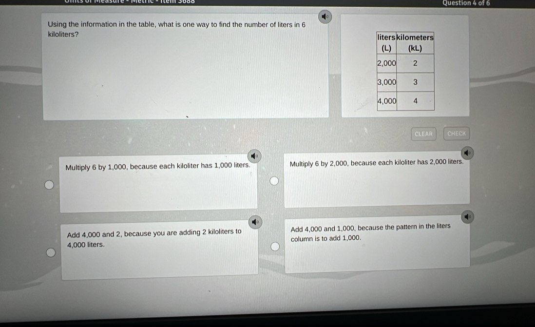 Using the information in the table, what is one way to find the number of liters in 6
kiloliters? 
CLEAR CHECK
Multiply 6 by 1,000, because each kiloliter has 1,000 liters. Multiply 6 by 2,000, because each kiloliter has 2,000 liters.
Add 4,000 and 2, because you are adding 2 kiloliters to Add 4,000 and 1,000, because the pattern in the liters
4,000 liters. column is to add 1,000.