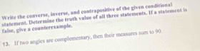 Write the converse, inverse, and contrapositive of the given conditional 
false, give a counterexample. statement. Determine the truth value of all three statements. If a statement is 
13. If two angles are complementary, then their measures sum to 90.