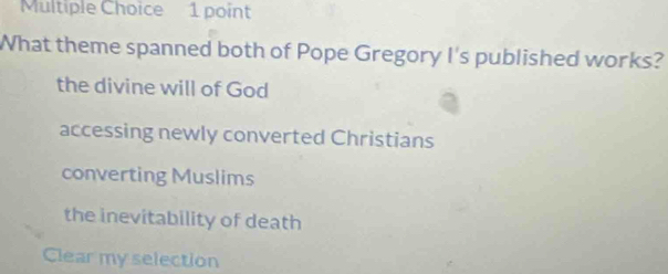 What theme spanned both of Pope Gregory I's published works?
the divine will of God
accessing newly converted Christians
converting Muslims
the inevitability of death
Clear my selection