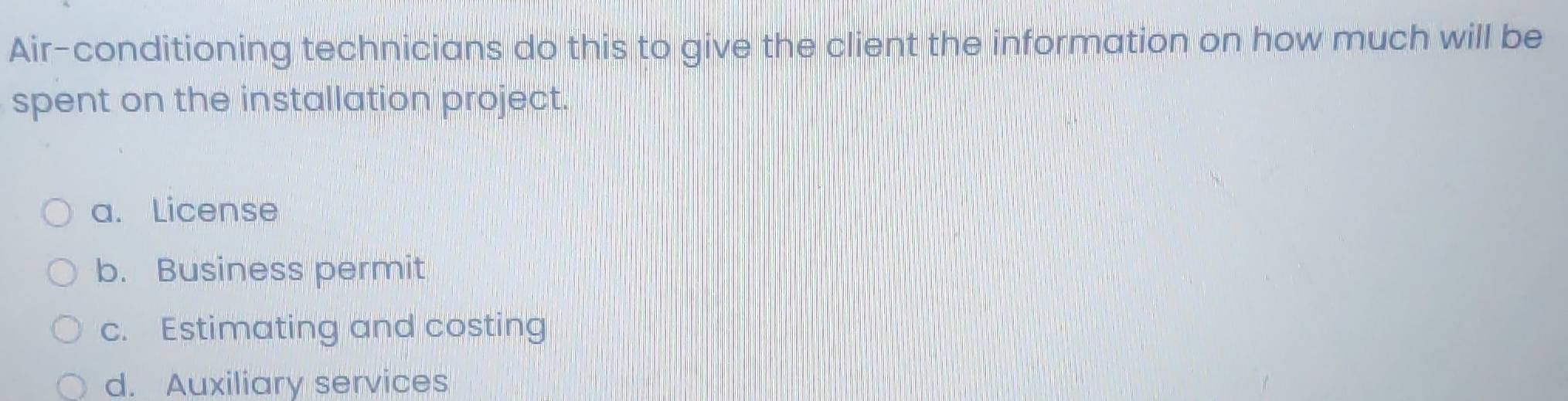 Air-conditioning technicians do this to give the client the information on how much will be
spent on the installation project.
a. License
b. Business permit
c. Estimating and costing
d. Auxiliary services