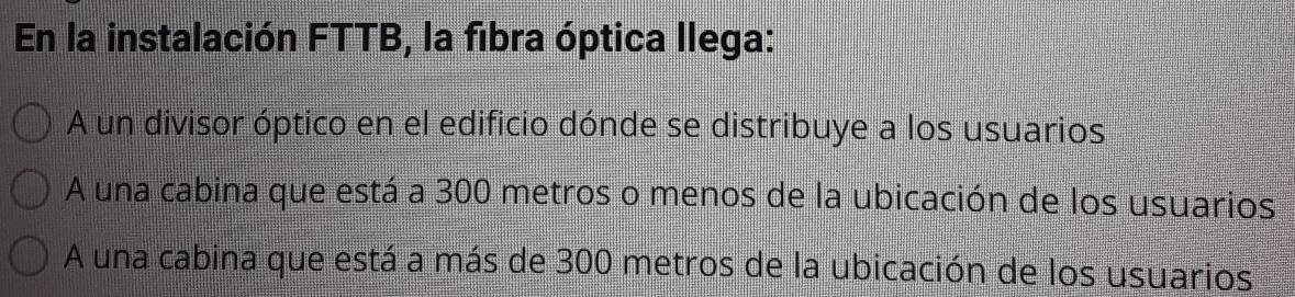 En la instalación FTTB, la fibra óptica llega:
A un divisor óptico en el edificio dónde se distribuye a los usuarios
A una cabina que está a 300 metros o menos de la ubicación de los usuarios
A una cabina que está a más de 300 metros de la ubicación de los usuarios