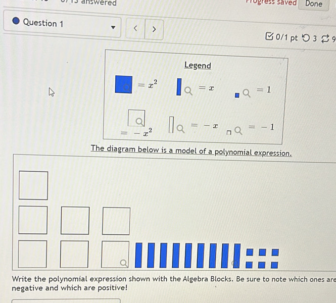 answered Progress saved Done
Question 1 < > □ 0/1 ptつ 3 %9
Legend
=x^2 =x =1
=-x^2
=-x =-1
□
The diagram below is a model of a polynomial expression.
Write the polynomial expression shown with the Algebra Blocks. Be sure to note which ones are
negative and which are positive!