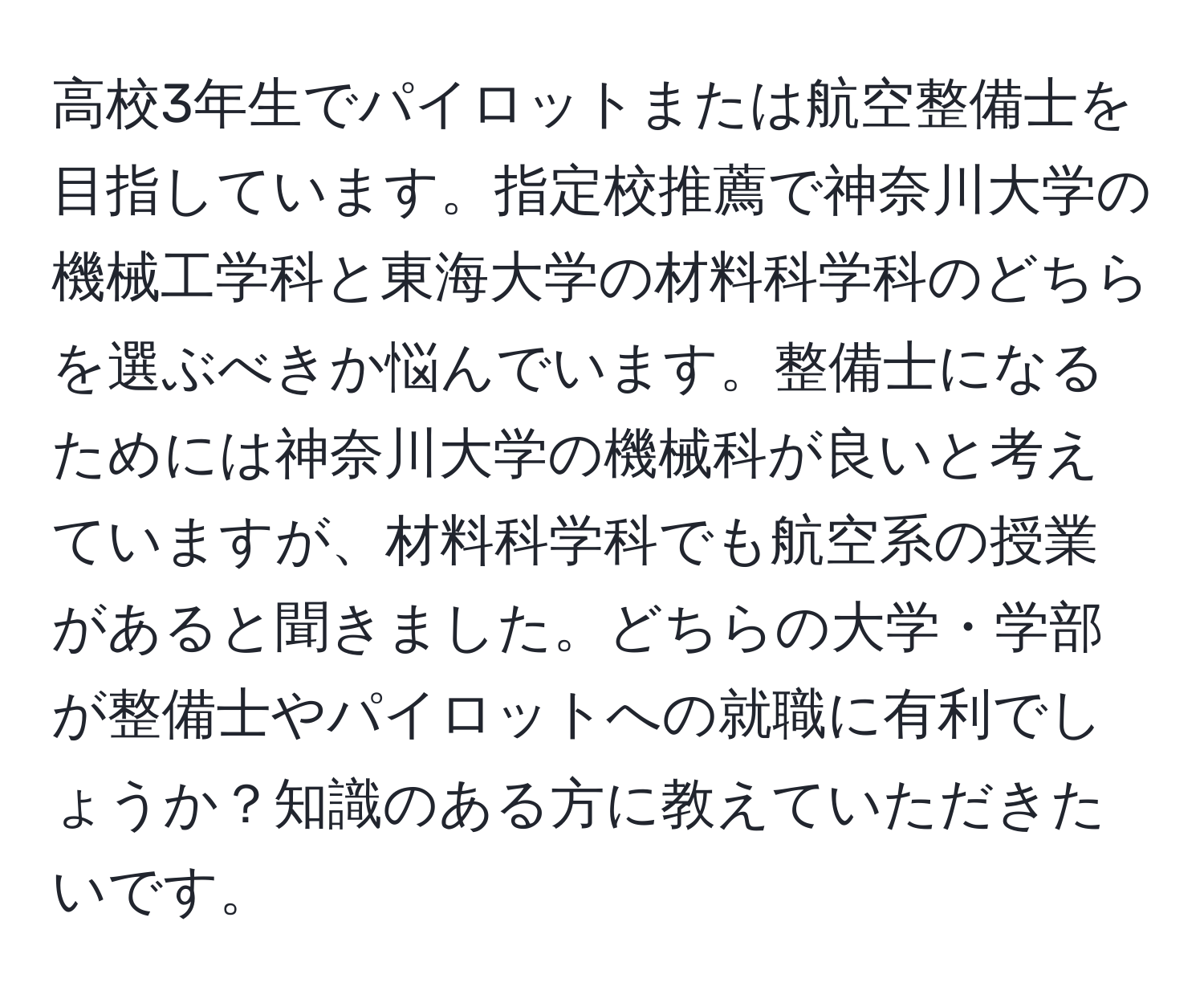 高校3年生でパイロットまたは航空整備士を目指しています。指定校推薦で神奈川大学の機械工学科と東海大学の材料科学科のどちらを選ぶべきか悩んでいます。整備士になるためには神奈川大学の機械科が良いと考えていますが、材料科学科でも航空系の授業があると聞きました。どちらの大学・学部が整備士やパイロットへの就職に有利でしょうか？知識のある方に教えていただきたいです。